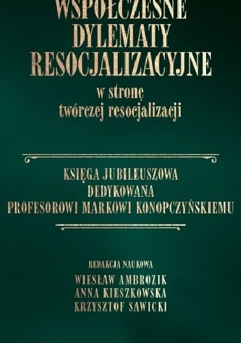 Współczesne dylematy resocjalizacyjne. W stronę twórczej resocjalizacji. Księga Jubileuszowa dedykowana Profesorowi Markowi Konopczyńskiemu