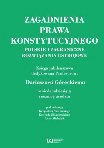 Zagadnienia prawa konstytucyjnego. Polskie i zagraniczne rozwiązania ustrojowe. Księga jubileuszowa dedykowana Profesorowi Dariuszowi Góreckiemu w siedemdziesiątą rocznicę urodzin