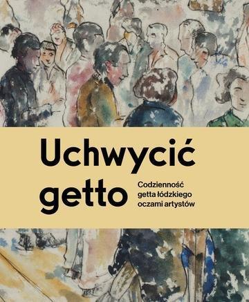 Okładka: Uchwycić getto. Codzienność getta łódzkiego oczami artystów