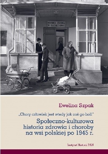 Chory człowiek jest wtedy jak coś go boli. Społeczno-kulturowa historia zdrowia i choroby na wsi polskiej po 1945 r