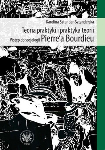 Teoria praktyki i praktyka teorii. Wstęp do socjologii Pierre`a Bourdieu