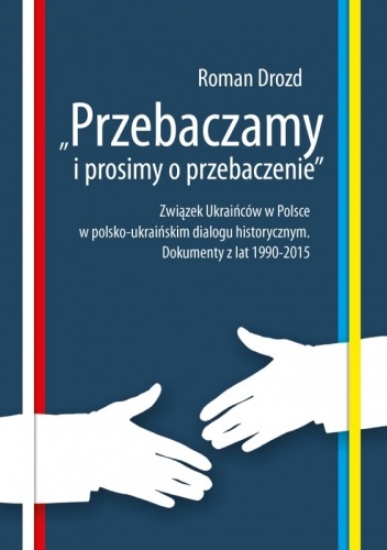 Przebaczamy i prosimy o przebaczenie. Związek Ukraińców w Polsce w polsko-ukraińskim dialogu historycznym