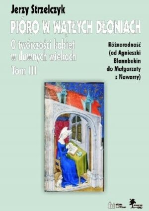 Pióro w wątłych dłoniach. O twórczości kobiet w dawnych wiekach t. III Różnorodność (od Agnieszki Blannbekin do Małgorzaty z Nawarry)