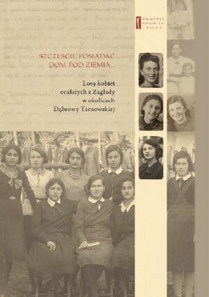 Szczęście jest posiadać dom pod ziemią... Losy kobiet ocalałych z Zagłady w okolicach Dąbrowy Tarnowskiej