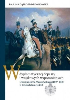 W dyplomatycznej depeszy i wojskowych wspomnieniach. Obraz Księstwa Warszawskiego (1807?1815) w źródłach francuskich