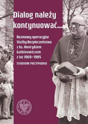 Dialog należy kontynuować. Rozmowy operacyjne Służby Bezpieczeństwa z ks. Henrykiem Gulbinowiczem z lat 1969-1985. Studium przypadku