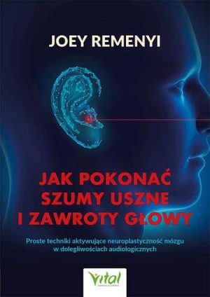 Jak pokonać szumy uszne i zawroty głowy. Proste techniki aktywujące neuroplastyczność mózgu w dolegliwościach audiologicznych