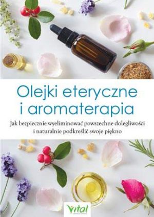 Olejki eteryczne i aromaterapia jak bezpiecznie wyeliminować powszechne dolegliwości i naturalnie podkreślić swoje piękno