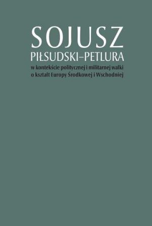 Sojusz Piłsudski–Petlura w kontekście politycznej i militarnej walki o kształt Europy Środkowej i Wschodniej