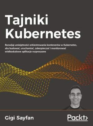 Tajniki Kubernetes. Rozwijaj umiejętności orkiestrowania kontenerów w Kubernetes, aby budować, uruchamiać, zabezpieczać i monitorować wielkoskalowe aplikacje rozproszone