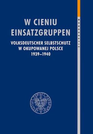 W cieniu Einsatzgruppen. Volksdeutscher Selbstschutz w okupowanej Polsce 1939–1940