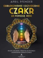 Odblokowanie i oczyszczenie czakr za pomocą Reiki. Proste ćwiczenia i praktyki skutecznego uzdrawiania energetycznego